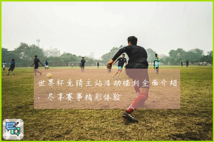 世界杯竞猜主站活动福利全面介绍，尽享赛事精彩体验